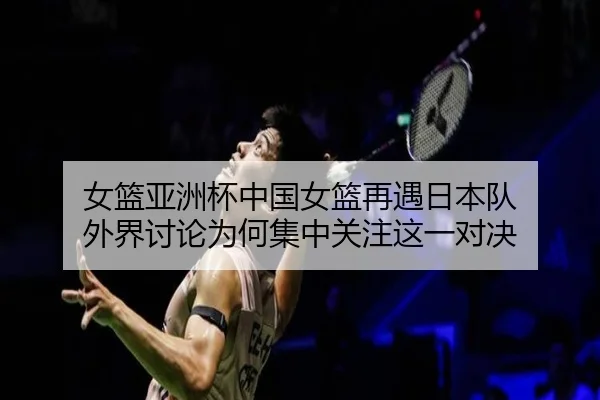 女篮亚洲杯中国女篮再遇日本队 外界讨论为何集中关注这一对决（XINGKONG）